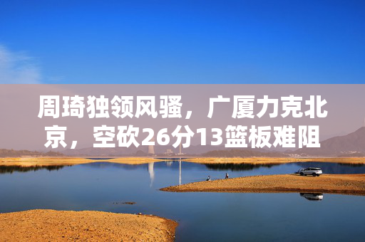 周琦独领风骚，广厦力克北京，空砍26分13篮板难阻败局