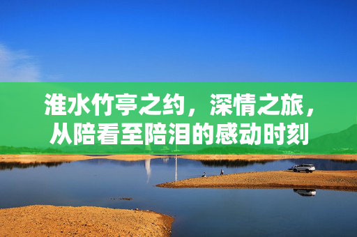 淮水竹亭之约，深情之旅，从陪看至陪泪的感动时刻