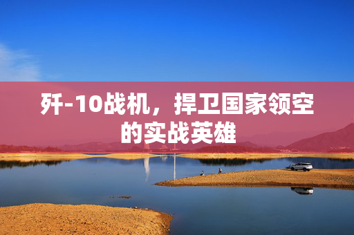 歼-10战机，捍卫国家领空的实战英雄