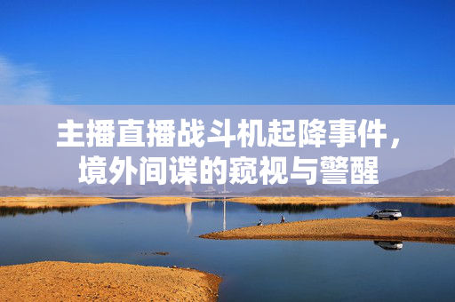 主播直播战斗机起降事件，境外间谍的窥视与警醒