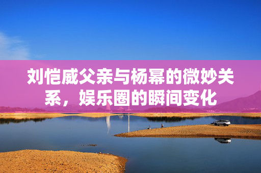 刘恺威父亲与杨幂的微妙关系，娱乐圈的瞬间变化