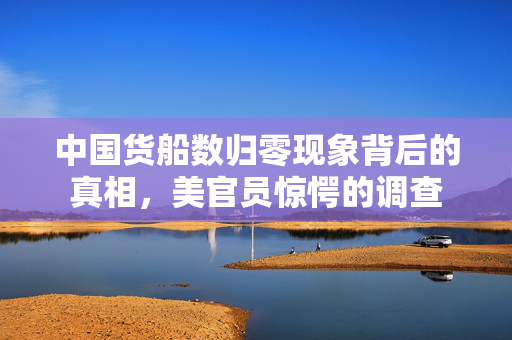 中国货船数归零现象背后的真相，美官员惊愕的调查