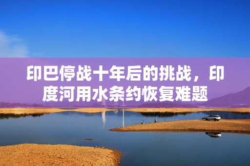 印巴停战十年后的挑战，印度河用水条约恢复难题