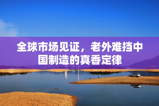 全球市场见证，老外难挡中国制造的真香定律