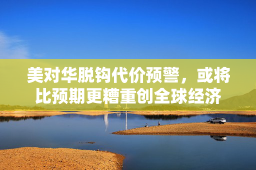 美对华脱钩代价预警，或将比预期更糟重创全球经济