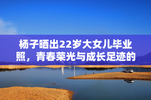 杨子晒出22岁大女儿毕业照，青春荣光与成长足迹的见证