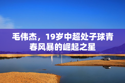 毛伟杰，19岁中超处子球青春风暴的崛起之星