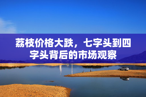 荔枝价格大跌，七字头到四字头背后的市场观察