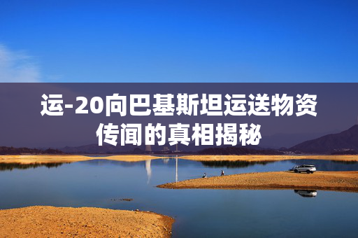 运-20向巴基斯坦运送物资传闻的真相揭秘