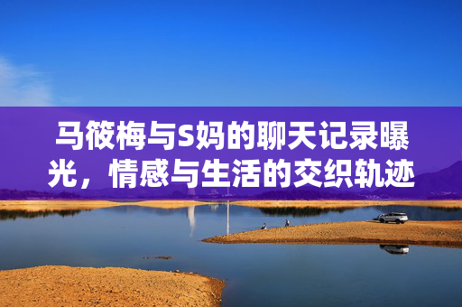马筱梅与S妈的聊天记录曝光，情感与生活的交织轨迹