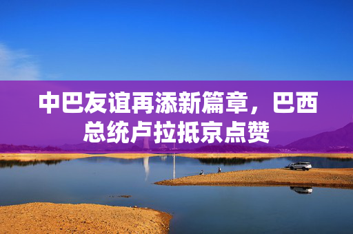 中巴友谊再添新篇章，巴西总统卢拉抵京点赞