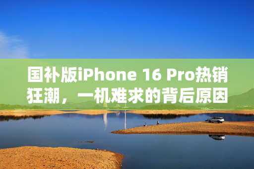 国补版iPhone 16 Pro热销狂潮，一机难求的背后原因分析