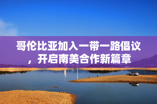 哥伦比亚加入一带一路倡议，开启南美合作新篇章