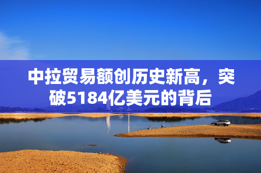 中拉贸易额创历史新高，突破5184亿美元的背后