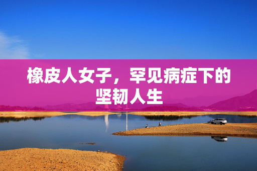 橡皮人女子，罕见病症下的坚韧人生