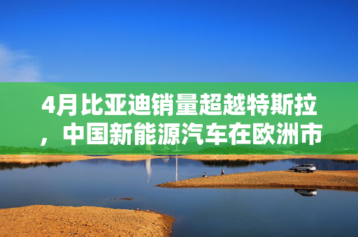 4月比亚迪销量超越特斯拉，中国新能源汽车在欧洲市场的崛起