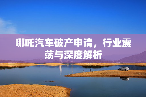 哪吒汽车破产申请，行业震荡与深度解析