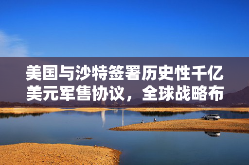 美国与沙特签署历史性千亿美元军售协议，全球战略布局下的军事合作