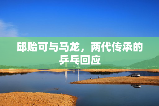 邱贻可与马龙，两代传承的乒乓回应