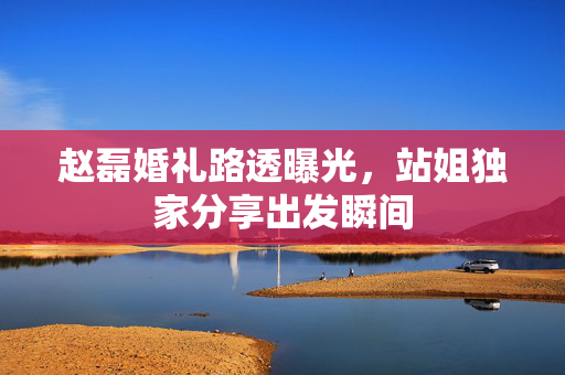 赵磊婚礼路透曝光，站姐独家分享出发瞬间