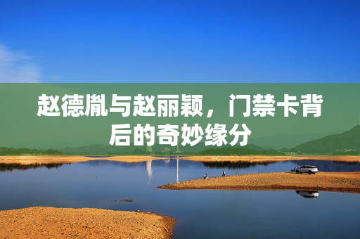 赵德胤与赵丽颖，门禁卡背后的奇妙缘分