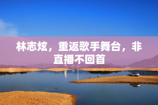 林志炫，重返歌手舞台，非直播不回首