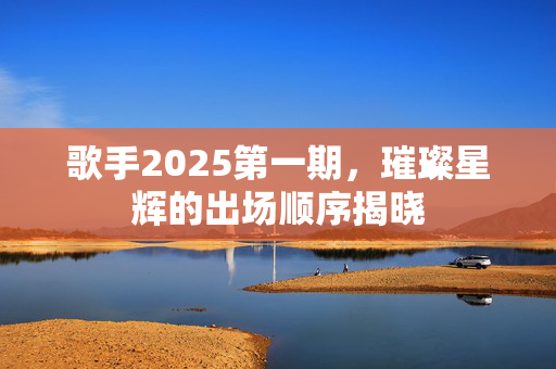歌手2025第一期，璀璨星辉的出场顺序揭晓
