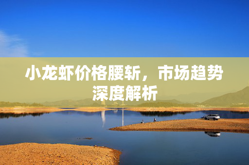 小龙虾价格腰斩，市场趋势深度解析