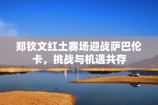 郑钦文红土赛场迎战萨巴伦卡，挑战与机遇共存