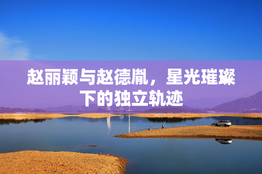 赵丽颖与赵德胤，星光璀璨下的独立轨迹
