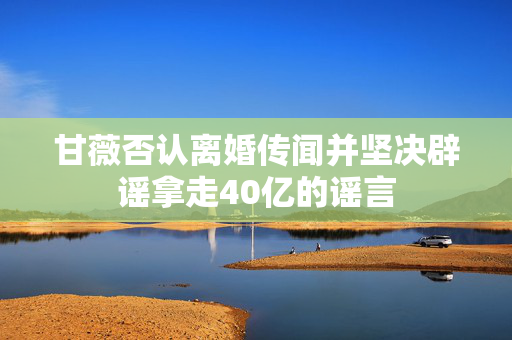 甘薇否认离婚传闻并坚决辟谣拿走40亿的谣言