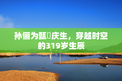 孙俪为甄嬛庆生，穿越时空的319岁生辰