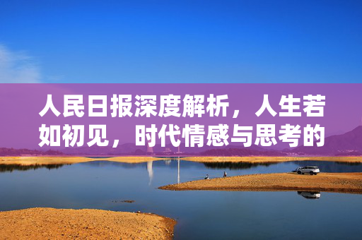 人民日报深度解析，人生若如初见，时代情感与思考的交织