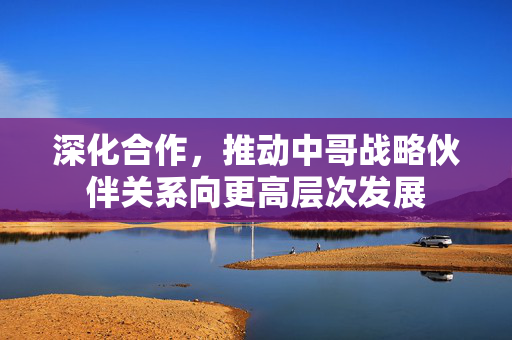 深化合作，推动中哥战略伙伴关系向更高层次发展