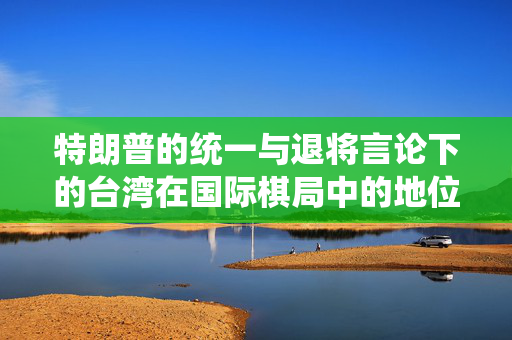 特朗普的统一与退将言论下的台湾在国际棋局中的地位