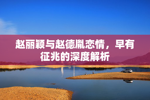 赵丽颖与赵德胤恋情，早有征兆的深度解析