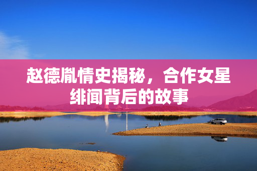 赵德胤情史揭秘，合作女星绯闻背后的故事