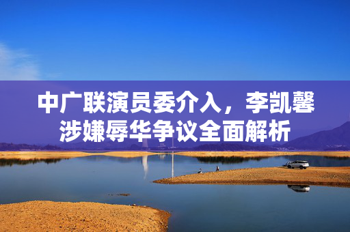 中广联演员委介入，李凯馨涉嫌辱华争议全面解析