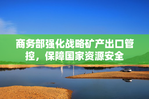 商务部强化战略矿产出口管控，保障国家资源安全