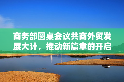 商务部圆桌会议共商外贸发展大计，推动新篇章的开启