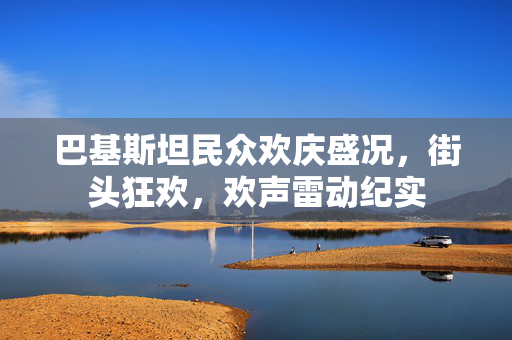巴基斯坦民众欢庆盛况，街头狂欢，欢声雷动纪实