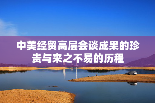 中美经贸高层会谈成果的珍贵与来之不易的历程