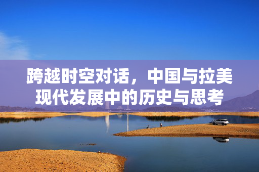 跨越时空对话，中国与拉美现代发展中的历史与思考