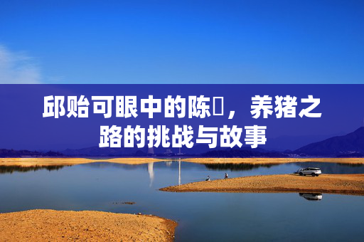 邱贻可眼中的陈玘，养猪之路的挑战与故事
