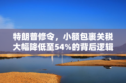 特朗普修令，小额包裹关税大幅降低至54%的背后逻辑与经济影响分析
