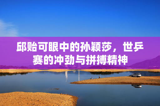 邱贻可眼中的孙颖莎，世乒赛的冲劲与拼搏精神