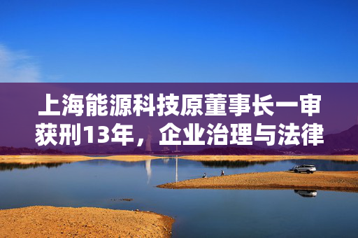 上海能源科技原董事长一审获刑13年，企业治理与法律责任的深刻教训