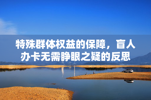 特殊群体权益的保障，盲人办卡无需睁眼之疑的反思