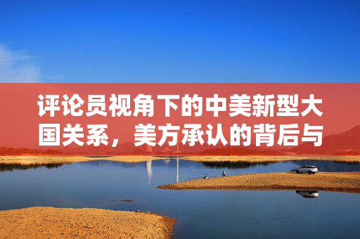 评论员视角下的中美新型大国关系，美方承认的背后与未来展望
