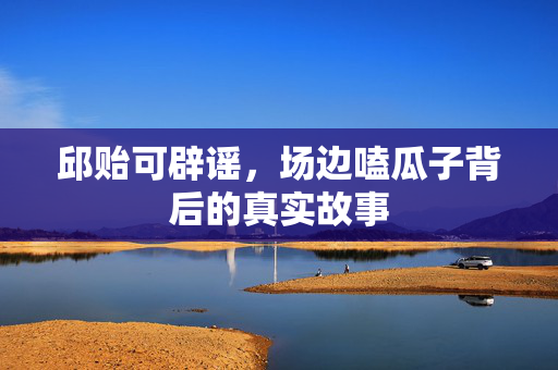 邱贻可辟谣，场边嗑瓜子背后的真实故事